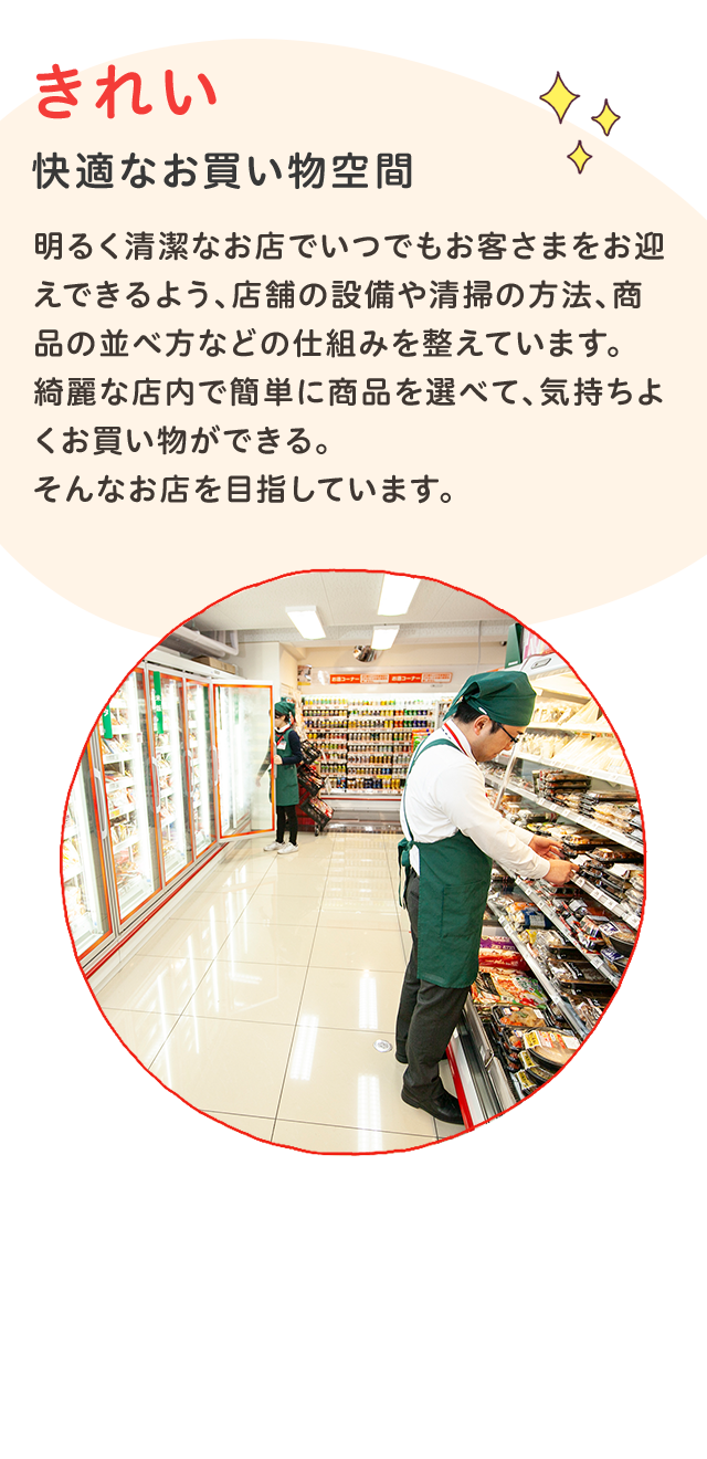 きれい
快適なお買い物空間
明るく清潔なお店でいつでもお客さまをお迎えできるよう、店舗の
設備や清掃の方法、商品の並べ方などの仕組みを整えています。綺麗な店内で簡単に商品を選べて、気持ちよくお買い物ができる。
そんなお店を目指しています。
