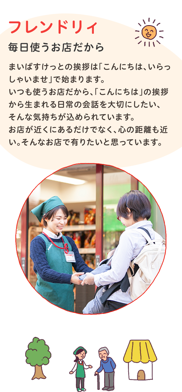 フレンドリィ
毎日使うお店だから
まいばすけっとの挨拶は「こんにちは、いらっしゃいませ」で始まります。いつも使うお店だから、「こんにちは」の挨拶から生まれる日常の会話を大切にしたい、そんな気持ちが込められています。
お店が近くにあるだけでなく、心の距離も近い。
そんなお店で有りたいと思っています。
