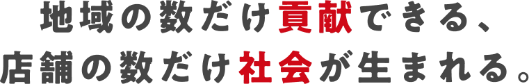 地域の数だけ貢献できる、店舗の数だけ社会が生まれる。
